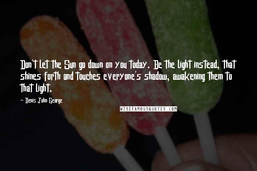 Denis John George Quotes: Don't let the Sun go down on you today. Be the light instead, that shines forth and touches everyone's shadow, awakening them to that light.