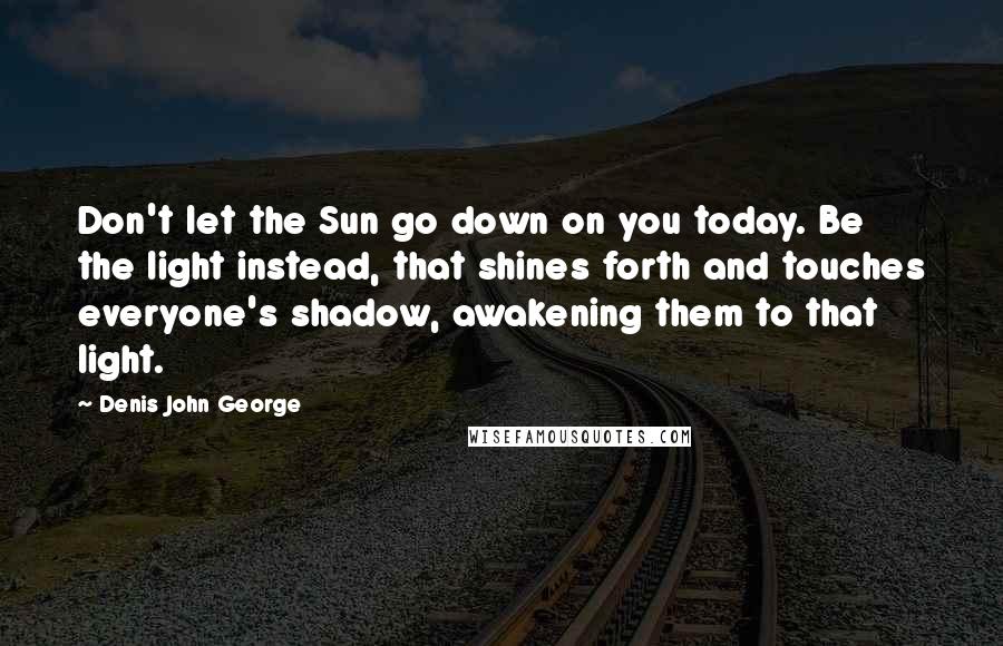 Denis John George Quotes: Don't let the Sun go down on you today. Be the light instead, that shines forth and touches everyone's shadow, awakening them to that light.