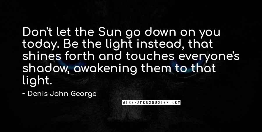 Denis John George Quotes: Don't let the Sun go down on you today. Be the light instead, that shines forth and touches everyone's shadow, awakening them to that light.