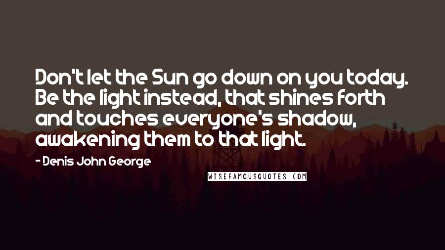 Denis John George Quotes: Don't let the Sun go down on you today. Be the light instead, that shines forth and touches everyone's shadow, awakening them to that light.