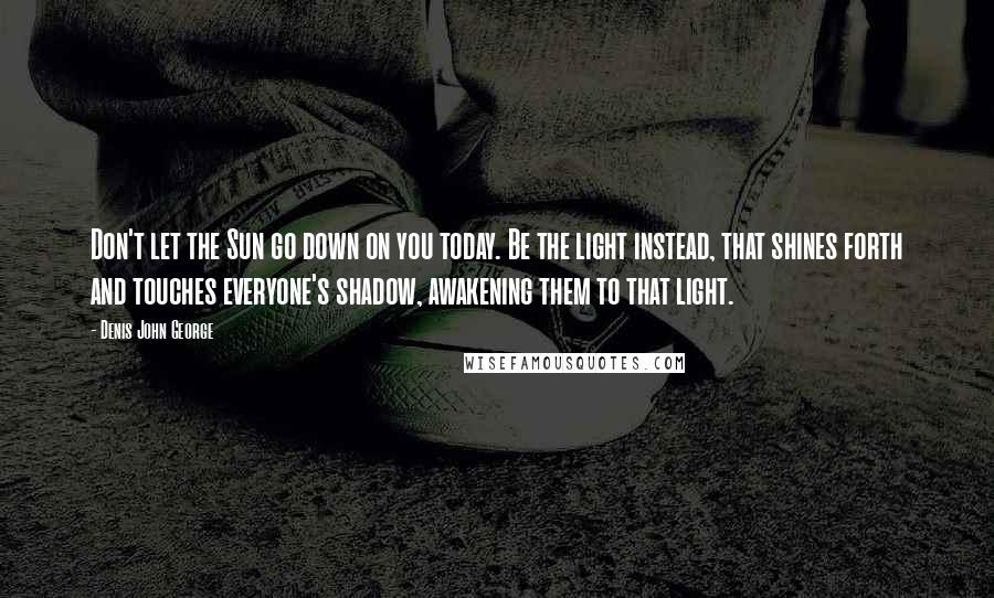 Denis John George Quotes: Don't let the Sun go down on you today. Be the light instead, that shines forth and touches everyone's shadow, awakening them to that light.