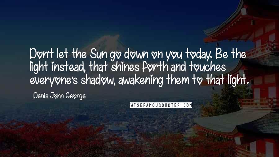 Denis John George Quotes: Don't let the Sun go down on you today. Be the light instead, that shines forth and touches everyone's shadow, awakening them to that light.