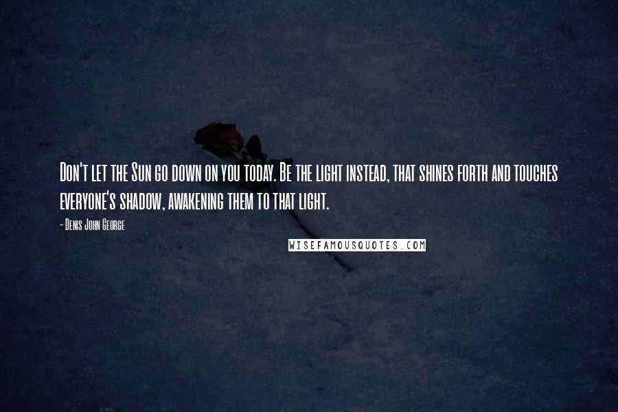 Denis John George Quotes: Don't let the Sun go down on you today. Be the light instead, that shines forth and touches everyone's shadow, awakening them to that light.