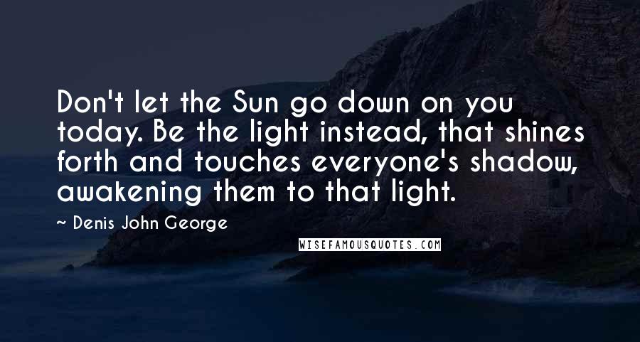 Denis John George Quotes: Don't let the Sun go down on you today. Be the light instead, that shines forth and touches everyone's shadow, awakening them to that light.