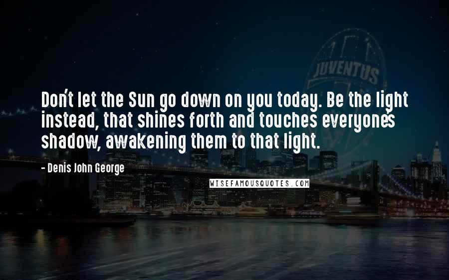 Denis John George Quotes: Don't let the Sun go down on you today. Be the light instead, that shines forth and touches everyone's shadow, awakening them to that light.