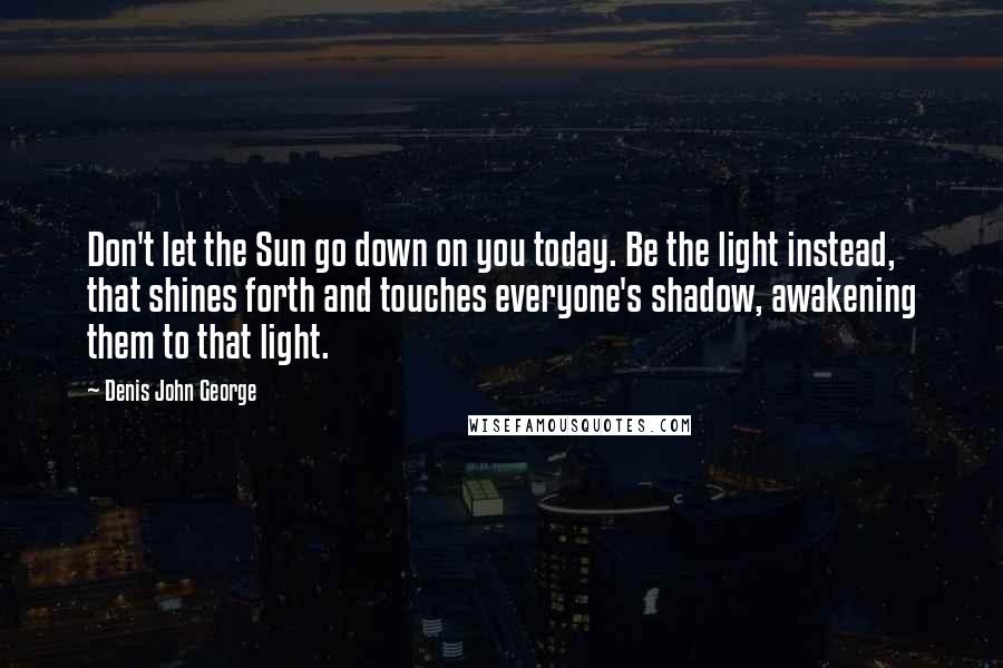 Denis John George Quotes: Don't let the Sun go down on you today. Be the light instead, that shines forth and touches everyone's shadow, awakening them to that light.