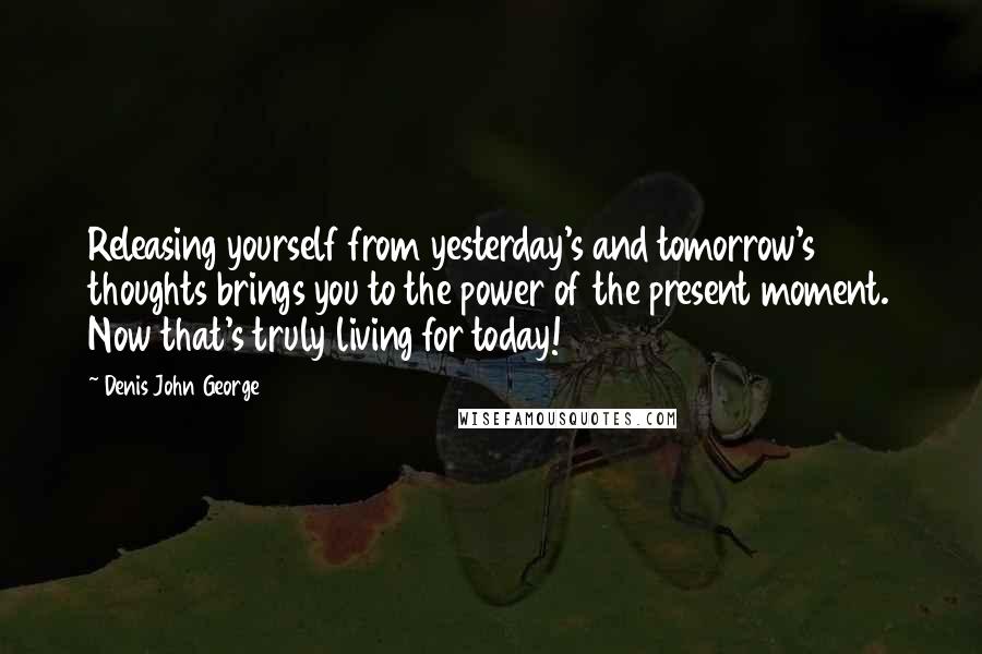 Denis John George Quotes: Releasing yourself from yesterday's and tomorrow's thoughts brings you to the power of the present moment. Now that's truly living for today!