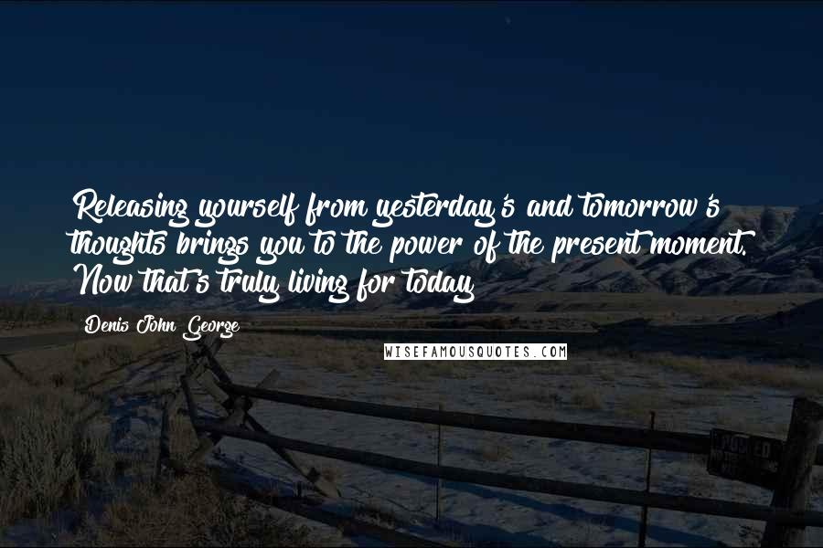 Denis John George Quotes: Releasing yourself from yesterday's and tomorrow's thoughts brings you to the power of the present moment. Now that's truly living for today!