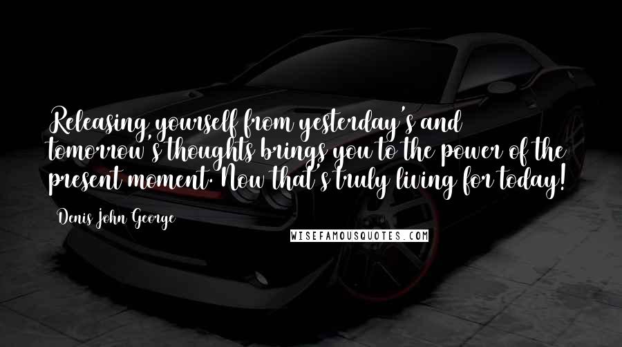 Denis John George Quotes: Releasing yourself from yesterday's and tomorrow's thoughts brings you to the power of the present moment. Now that's truly living for today!