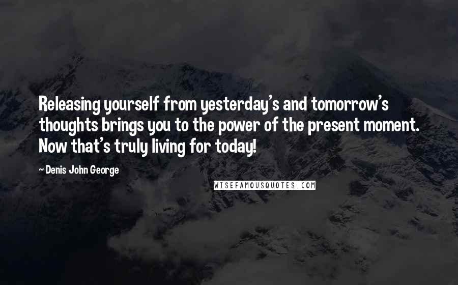 Denis John George Quotes: Releasing yourself from yesterday's and tomorrow's thoughts brings you to the power of the present moment. Now that's truly living for today!