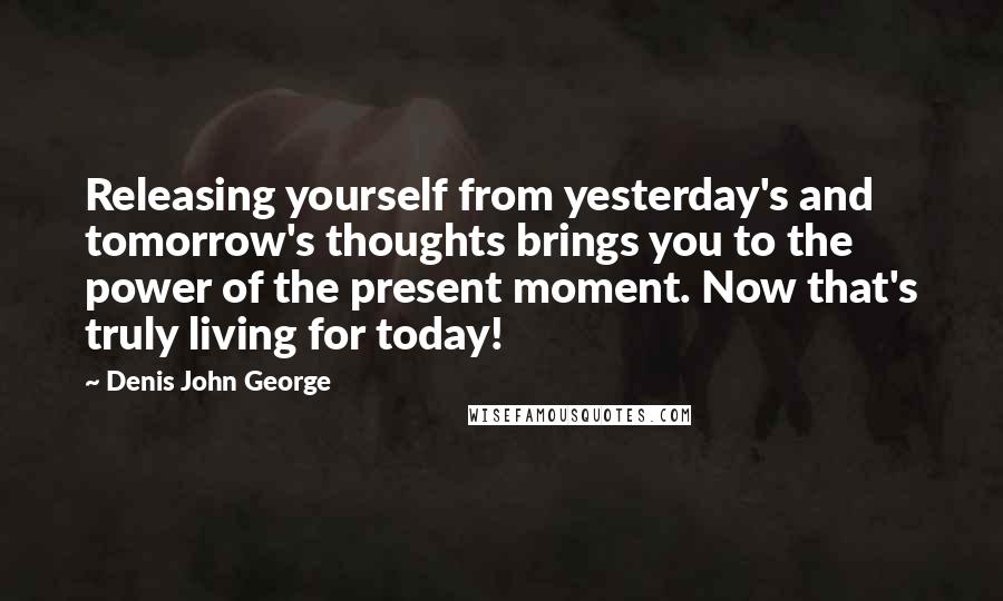 Denis John George Quotes: Releasing yourself from yesterday's and tomorrow's thoughts brings you to the power of the present moment. Now that's truly living for today!