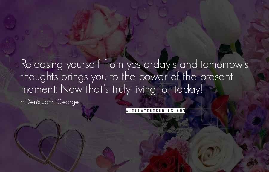 Denis John George Quotes: Releasing yourself from yesterday's and tomorrow's thoughts brings you to the power of the present moment. Now that's truly living for today!