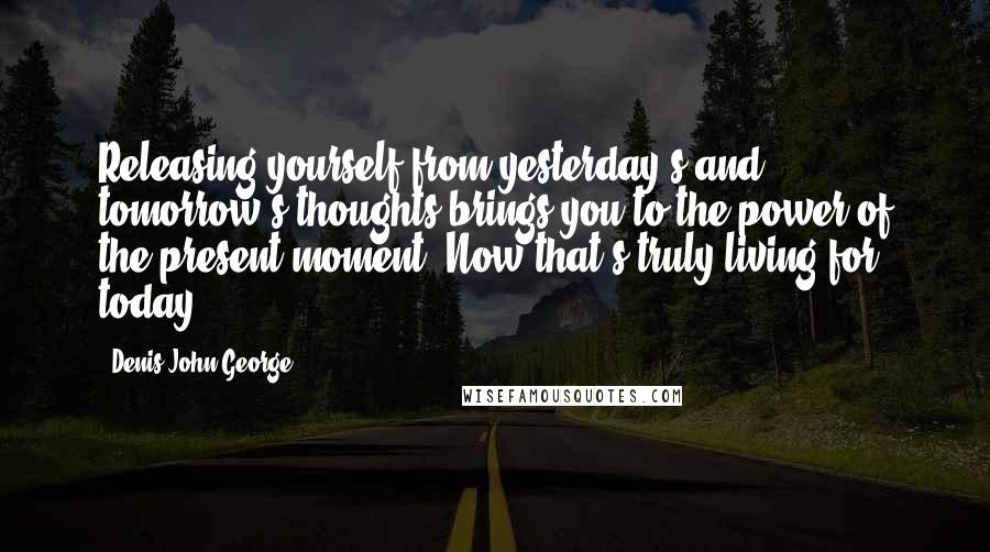 Denis John George Quotes: Releasing yourself from yesterday's and tomorrow's thoughts brings you to the power of the present moment. Now that's truly living for today!