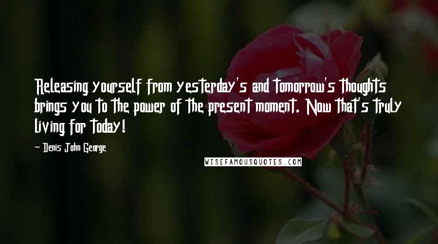 Denis John George Quotes: Releasing yourself from yesterday's and tomorrow's thoughts brings you to the power of the present moment. Now that's truly living for today!