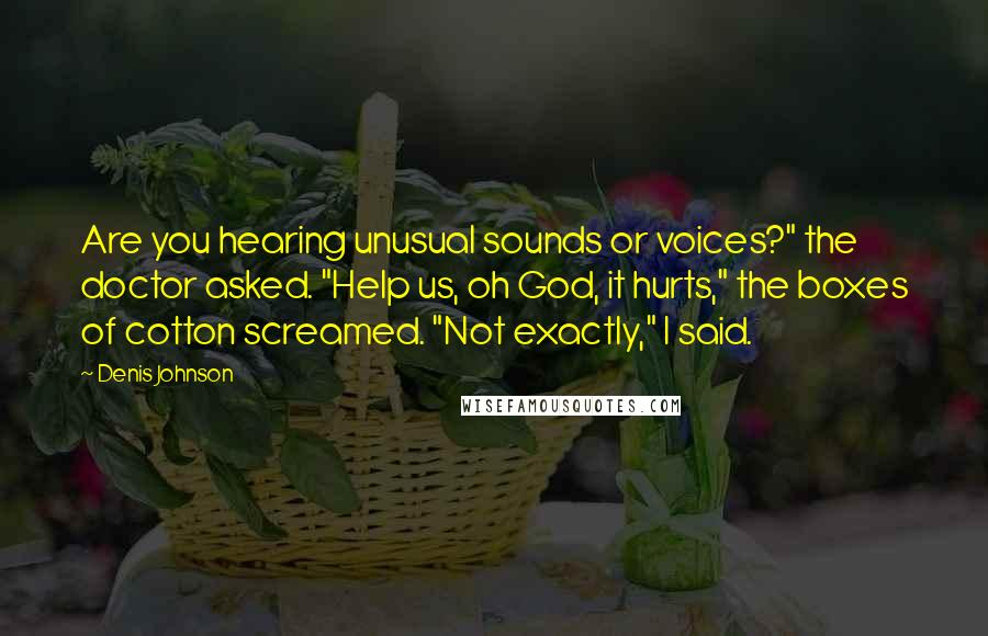 Denis Johnson Quotes: Are you hearing unusual sounds or voices?" the doctor asked. "Help us, oh God, it hurts," the boxes of cotton screamed. "Not exactly," I said.