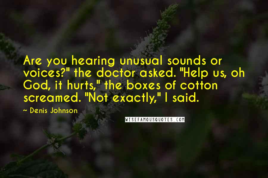 Denis Johnson Quotes: Are you hearing unusual sounds or voices?" the doctor asked. "Help us, oh God, it hurts," the boxes of cotton screamed. "Not exactly," I said.