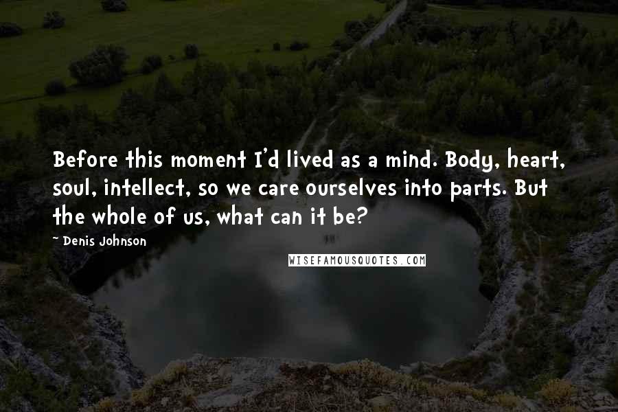 Denis Johnson Quotes: Before this moment I'd lived as a mind. Body, heart, soul, intellect, so we care ourselves into parts. But the whole of us, what can it be?