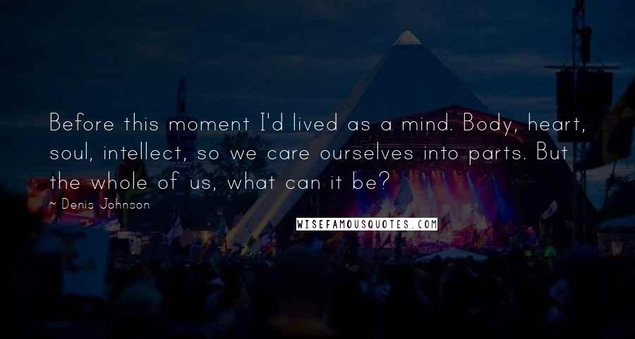 Denis Johnson Quotes: Before this moment I'd lived as a mind. Body, heart, soul, intellect, so we care ourselves into parts. But the whole of us, what can it be?