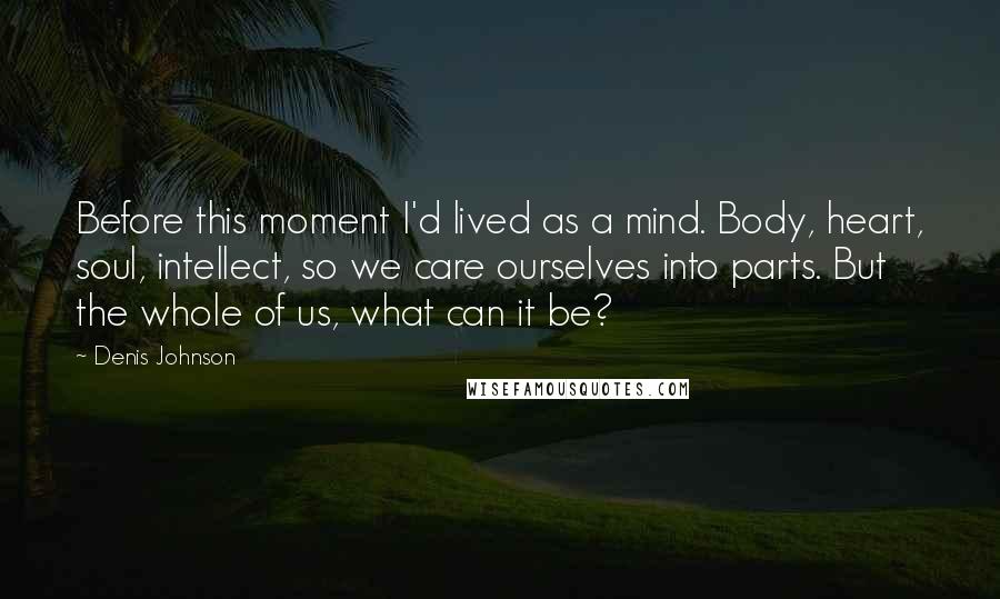 Denis Johnson Quotes: Before this moment I'd lived as a mind. Body, heart, soul, intellect, so we care ourselves into parts. But the whole of us, what can it be?