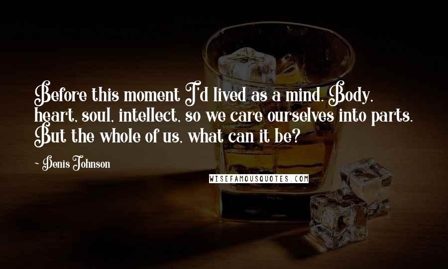 Denis Johnson Quotes: Before this moment I'd lived as a mind. Body, heart, soul, intellect, so we care ourselves into parts. But the whole of us, what can it be?