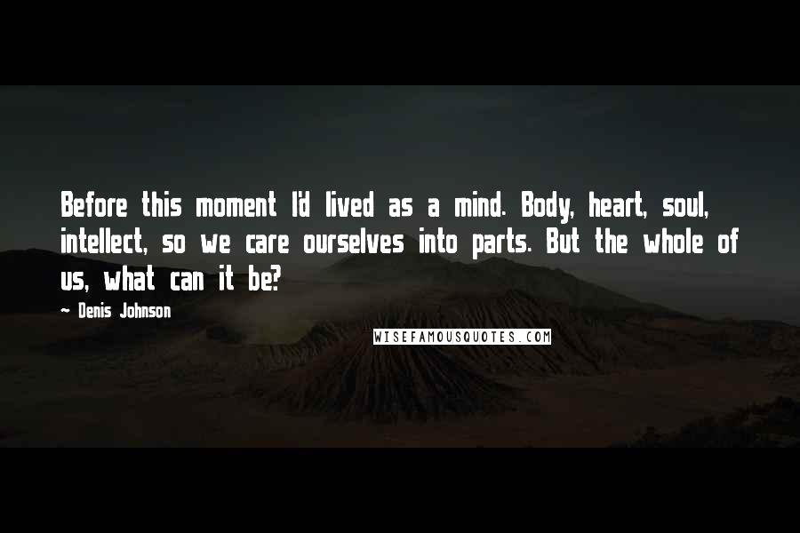 Denis Johnson Quotes: Before this moment I'd lived as a mind. Body, heart, soul, intellect, so we care ourselves into parts. But the whole of us, what can it be?