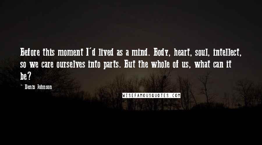 Denis Johnson Quotes: Before this moment I'd lived as a mind. Body, heart, soul, intellect, so we care ourselves into parts. But the whole of us, what can it be?