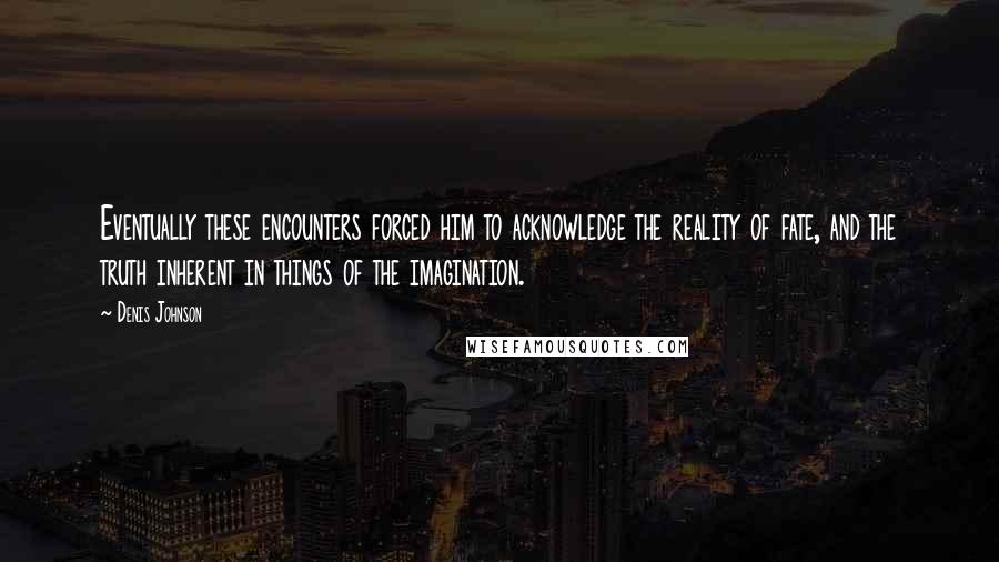 Denis Johnson Quotes: Eventually these encounters forced him to acknowledge the reality of fate, and the truth inherent in things of the imagination.