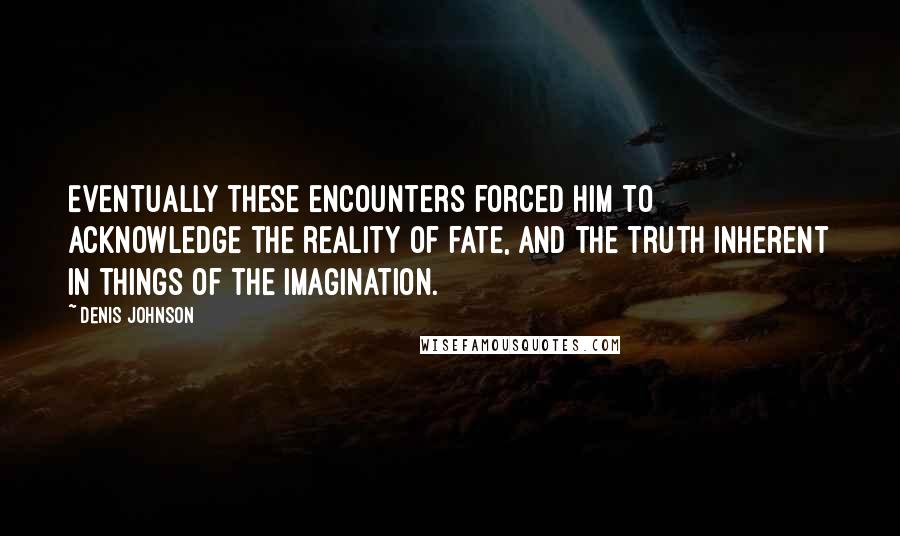 Denis Johnson Quotes: Eventually these encounters forced him to acknowledge the reality of fate, and the truth inherent in things of the imagination.
