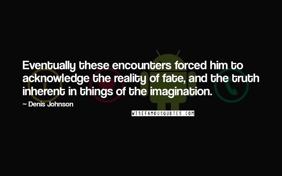Denis Johnson Quotes: Eventually these encounters forced him to acknowledge the reality of fate, and the truth inherent in things of the imagination.