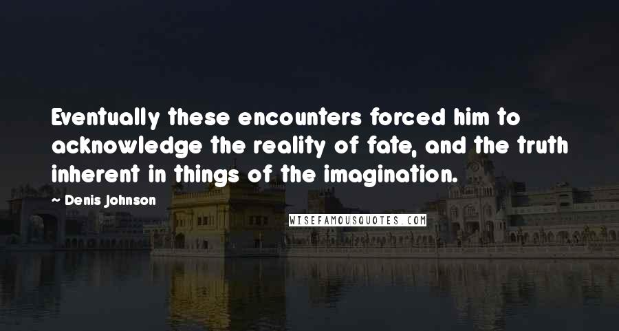 Denis Johnson Quotes: Eventually these encounters forced him to acknowledge the reality of fate, and the truth inherent in things of the imagination.