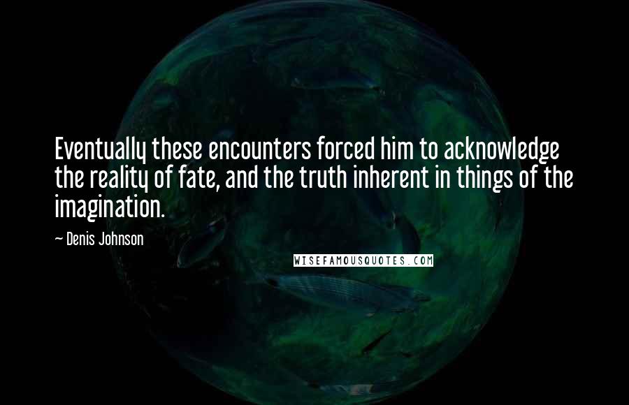 Denis Johnson Quotes: Eventually these encounters forced him to acknowledge the reality of fate, and the truth inherent in things of the imagination.