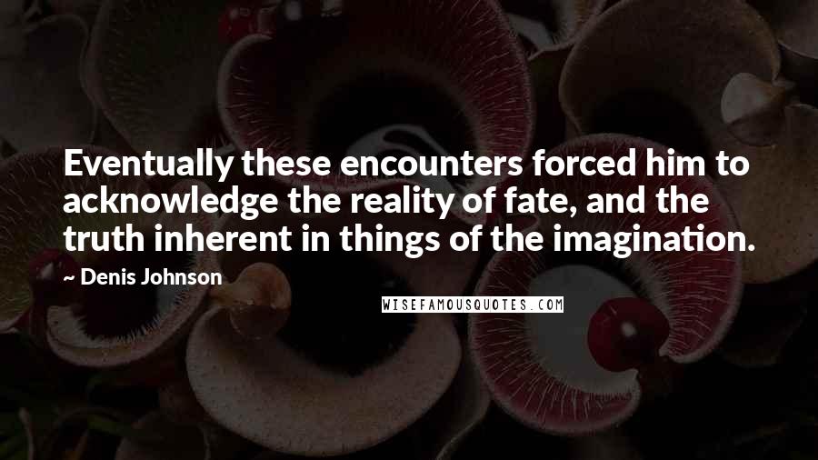 Denis Johnson Quotes: Eventually these encounters forced him to acknowledge the reality of fate, and the truth inherent in things of the imagination.