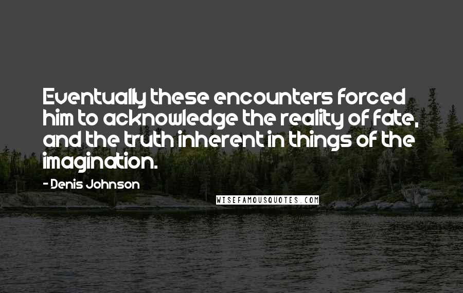 Denis Johnson Quotes: Eventually these encounters forced him to acknowledge the reality of fate, and the truth inherent in things of the imagination.