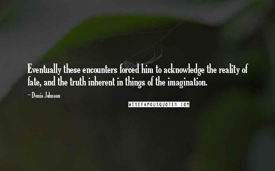 Denis Johnson Quotes: Eventually these encounters forced him to acknowledge the reality of fate, and the truth inherent in things of the imagination.