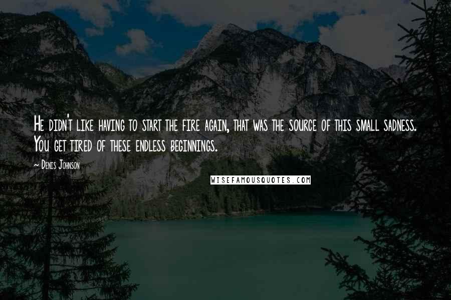 Denis Johnson Quotes: He didn't like having to start the fire again, that was the source of this small sadness. You get tired of these endless beginnings.