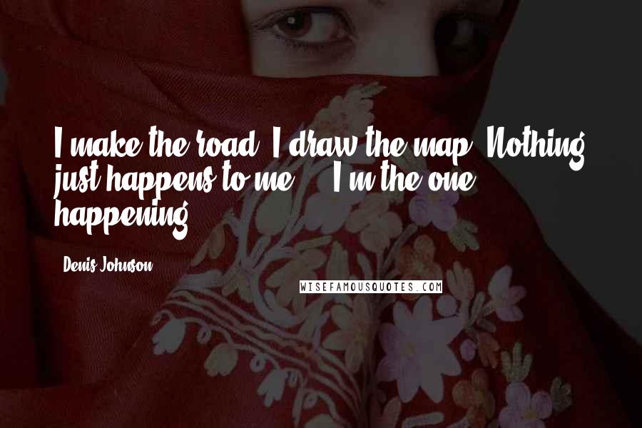 Denis Johnson Quotes: I make the road. I draw the map. Nothing just happens to me ... I'm the one happening.