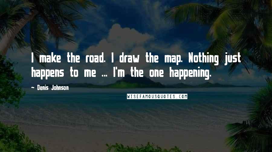 Denis Johnson Quotes: I make the road. I draw the map. Nothing just happens to me ... I'm the one happening.