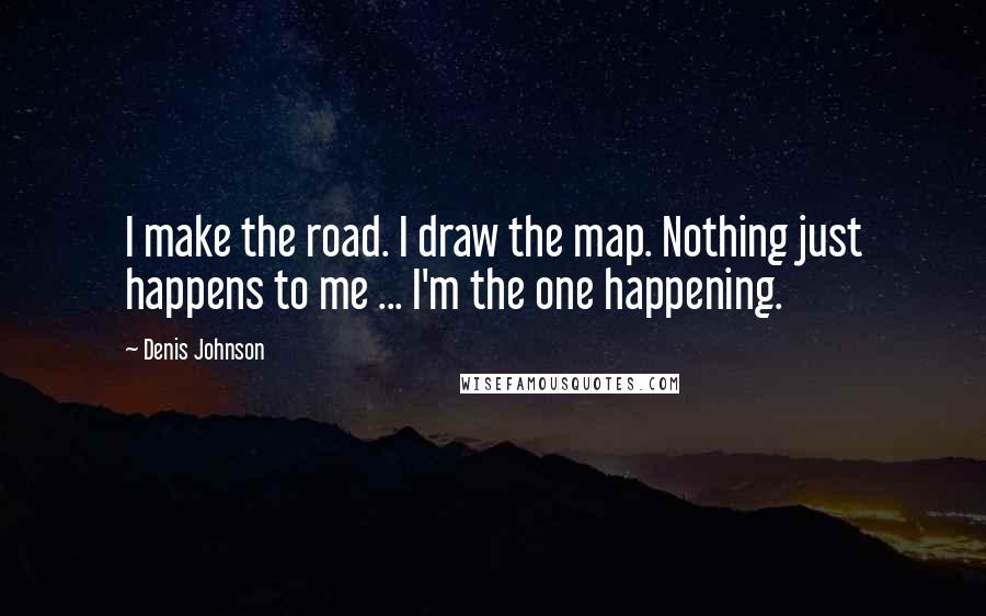 Denis Johnson Quotes: I make the road. I draw the map. Nothing just happens to me ... I'm the one happening.