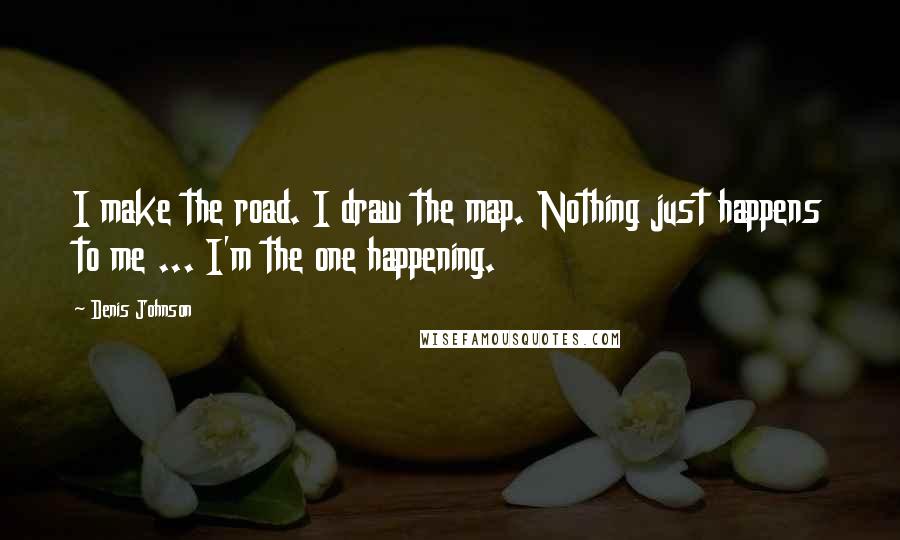 Denis Johnson Quotes: I make the road. I draw the map. Nothing just happens to me ... I'm the one happening.