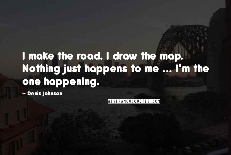 Denis Johnson Quotes: I make the road. I draw the map. Nothing just happens to me ... I'm the one happening.