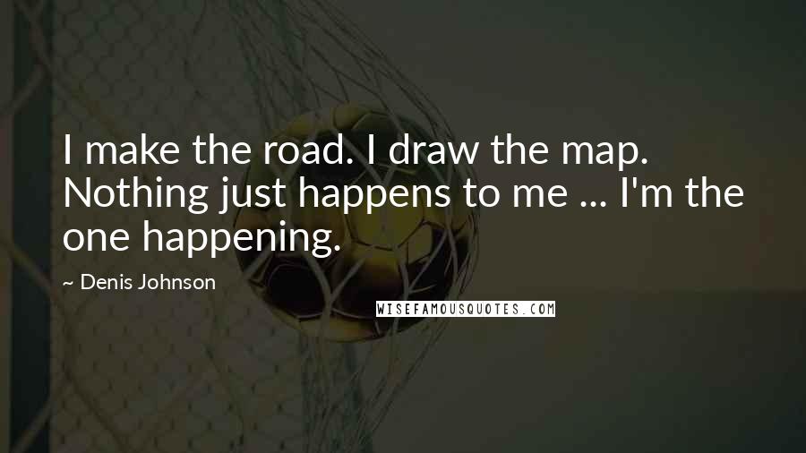 Denis Johnson Quotes: I make the road. I draw the map. Nothing just happens to me ... I'm the one happening.