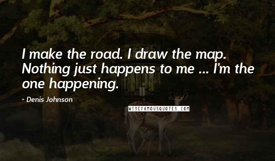 Denis Johnson Quotes: I make the road. I draw the map. Nothing just happens to me ... I'm the one happening.