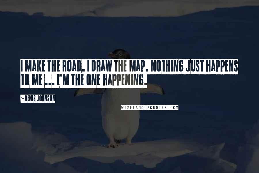 Denis Johnson Quotes: I make the road. I draw the map. Nothing just happens to me ... I'm the one happening.