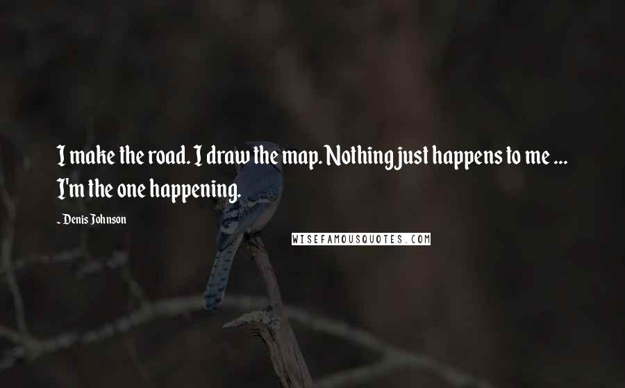 Denis Johnson Quotes: I make the road. I draw the map. Nothing just happens to me ... I'm the one happening.