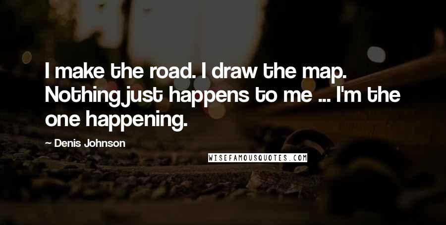 Denis Johnson Quotes: I make the road. I draw the map. Nothing just happens to me ... I'm the one happening.