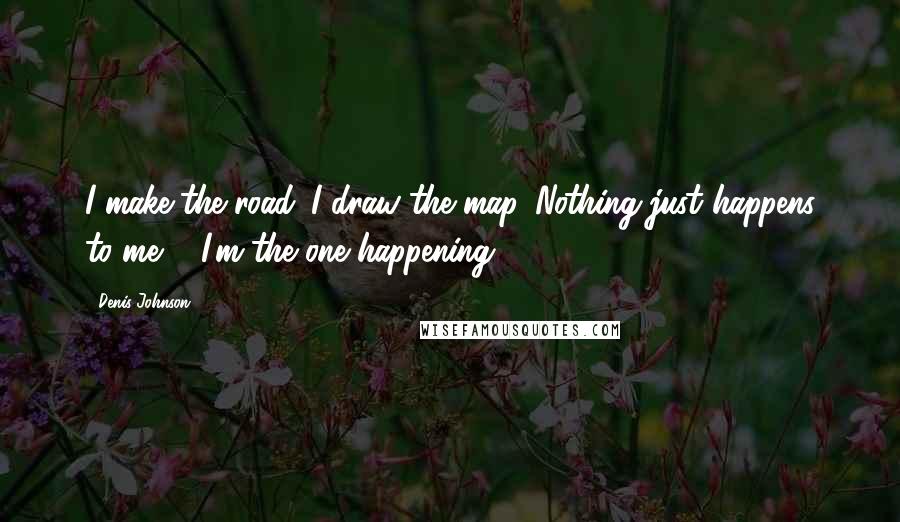 Denis Johnson Quotes: I make the road. I draw the map. Nothing just happens to me ... I'm the one happening.