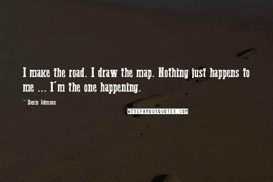 Denis Johnson Quotes: I make the road. I draw the map. Nothing just happens to me ... I'm the one happening.