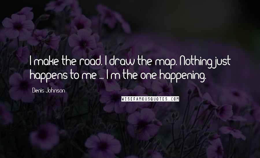 Denis Johnson Quotes: I make the road. I draw the map. Nothing just happens to me ... I'm the one happening.