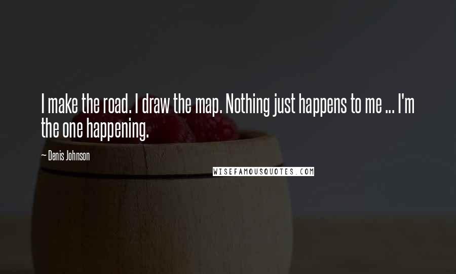 Denis Johnson Quotes: I make the road. I draw the map. Nothing just happens to me ... I'm the one happening.