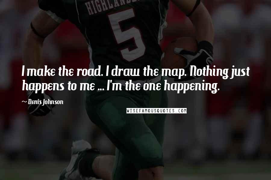 Denis Johnson Quotes: I make the road. I draw the map. Nothing just happens to me ... I'm the one happening.